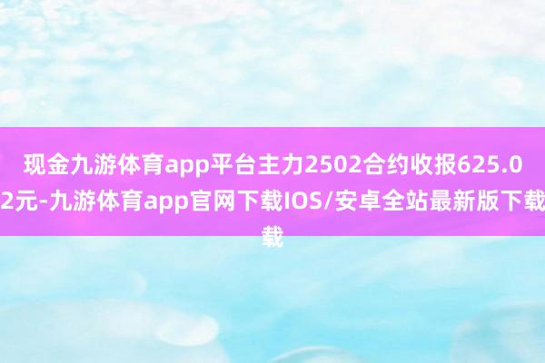 现金九游体育app平台主力2502合约收报625.02元-九游体育app官网下载IOS/安卓全站最新版下载