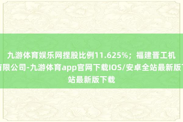 九游体育娱乐网捏股比例11.625%；福建晋工机械有限公司-九游体育app官网下载IOS/安卓全站最新版下载