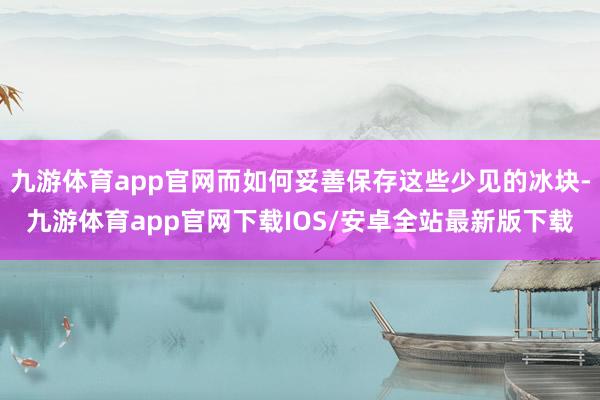 九游体育app官网而如何妥善保存这些少见的冰块-九游体育app官网下载IOS/安卓全站最新版下载