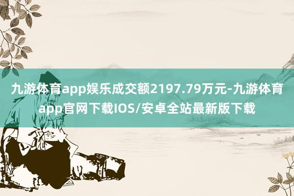 九游体育app娱乐成交额2197.79万元-九游体育app官网下载IOS/安卓全站最新版下载