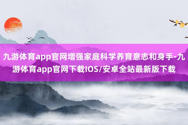 九游体育app官网增强家庭科学养育意志和身手-九游体育app官网下载IOS/安卓全站最新版下载