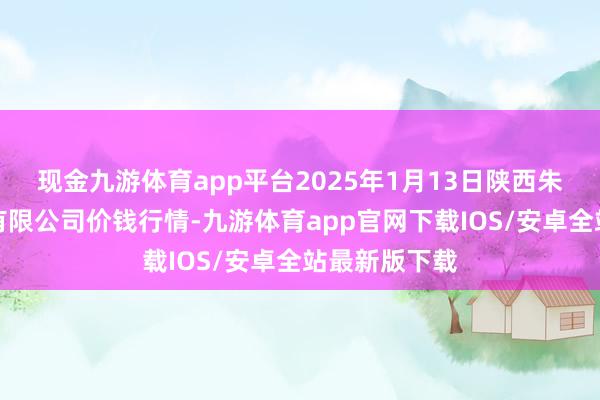 现金九游体育app平台2025年1月13日陕西朱雀实业集团有限公司价钱行情-九游体育app官网下载IOS/安卓全站最新版下载