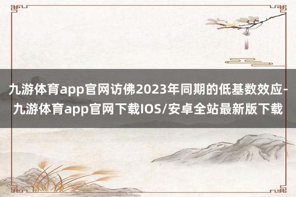 九游体育app官网访佛2023年同期的低基数效应-九游体育app官网下载IOS/安卓全站最新版下载