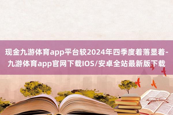 现金九游体育app平台较2024年四季度着落显着-九游体育app官网下载IOS/安卓全站最新版下载