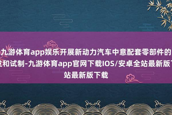 九游体育app娱乐开展新动力汽车中意配套零部件的研发和试制-九游体育app官网下载IOS/安卓全站最新版下载