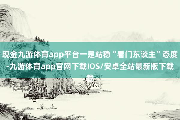 现金九游体育app平台一是站稳“看门东谈主”态度-九游体育app官网下载IOS/安卓全站最新版下载