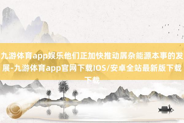 九游体育app娱乐他们正加快推动羼杂能源本事的发展-九游体育app官网下载IOS/安卓全站最新版下载