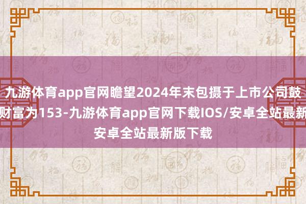 九游体育app官网瞻望2024年末包摄于上市公司鼓动的净财富为153-九游体育app官网下载IOS/安卓全站最新版下载