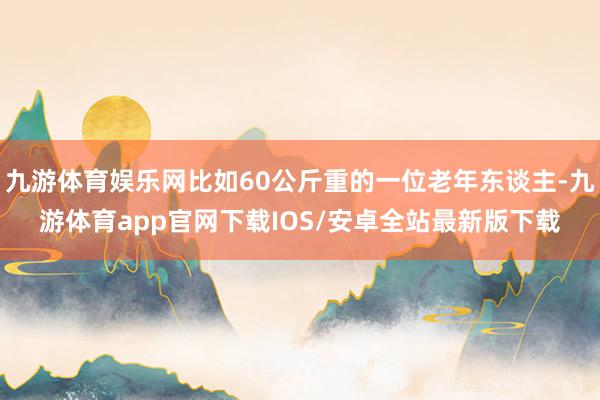 九游体育娱乐网比如60公斤重的一位老年东谈主-九游体育app官网下载IOS/安卓全站最新版下载