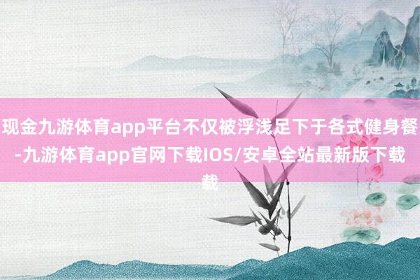 现金九游体育app平台不仅被浮浅足下于各式健身餐-九游体育app官网下载IOS/安卓全站最新版下载