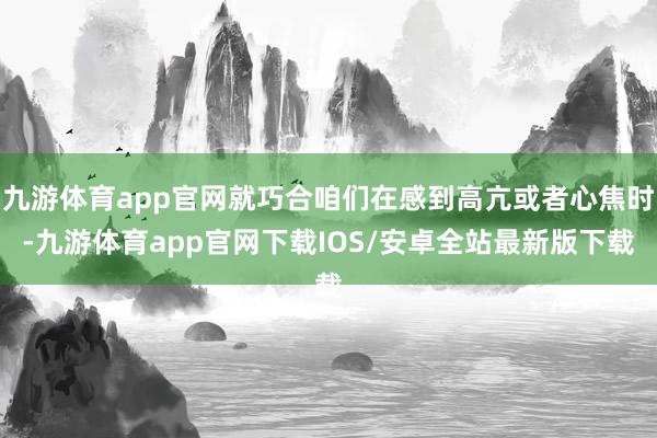 九游体育app官网就巧合咱们在感到高亢或者心焦时-九游体育app官网下载IOS/安卓全站最新版下载