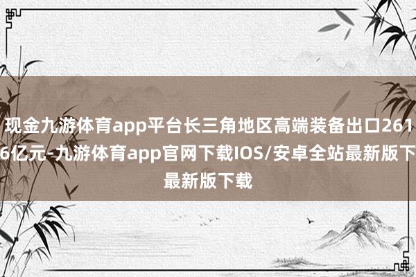 现金九游体育app平台长三角地区高端装备出口2611.6亿元-九游体育app官网下载IOS/安卓全站最新版下载