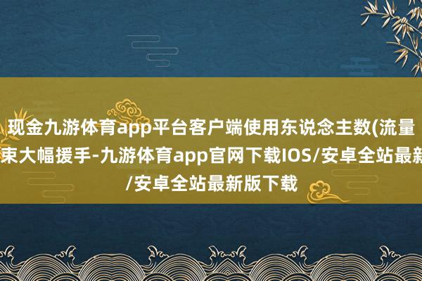 现金九游体育app平台客户端使用东说念主数(流量)有望结束大幅援手-九游体育app官网下载IOS/安卓全站最新版下载