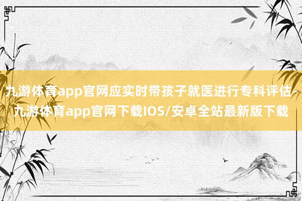 九游体育app官网应实时带孩子就医进行专科评估-九游体育app官网下载IOS/安卓全站最新版下载