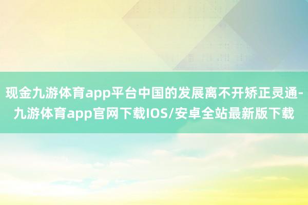 现金九游体育app平台中国的发展离不开矫正灵通-九游体育app官网下载IOS/安卓全站最新版下载